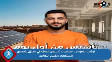 ترشيد الكهرباء.. أساسيات تأسيس الطاقة في المنزل لتحسين الاستهلاك وتقليل التكاليف